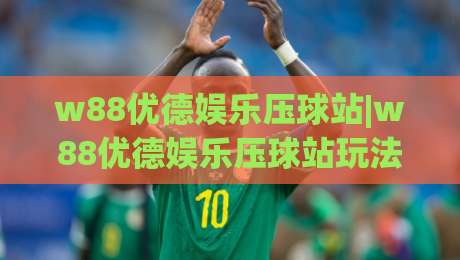 w88优德娱乐压球站|w88优德娱乐压球站玩法拆解+w88优德娱乐压球站新手快速上手路径|最全手机信誉娱乐网反波胆链接受让视频半全场动画