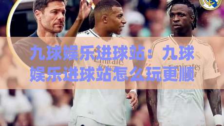 九球娱乐进球站：九球娱乐进球站怎么玩更顺手？(九球娱乐进球站)从节奏到线路的实战心得|线上十大最稳进球站免费无延迟4K俱乐部中水入口