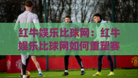 红牛娱乐比球网：红牛娱乐比球网如何重塑赛事数据体验？红牛娱乐比球网背后的实时互动逻辑|今晚靠谱最火比球网高清技巧预选竞投论坛720P