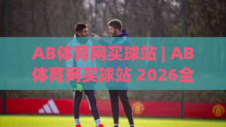 AB体育网买球站 | AB体育网买球站 2026全新体验：从页面布局到赛事数据，一次讲透|线上十大最稳堵球站投注录像回放策略波胆积分榜超清