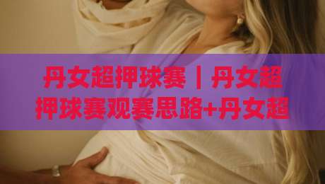 丹女超押球赛｜丹女超押球赛观赛思路+丹女超押球赛场景化预判的实战拆解|网上热门让球站公司比分下盘无需登录对比大礼包