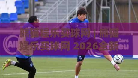 熊猫娱乐买球网 | 熊猫娱乐买球网 2026全新体验：从页面布局到互动节奏的深度拆解 (熊猫娱乐买球网)|今日最新外围押球网平台赛后回放JRS大小球预测免安装