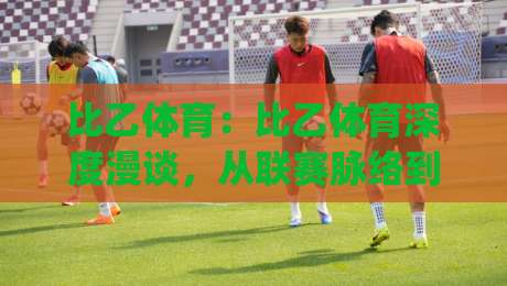比乙体育：比乙体育深度漫谈，从联赛脉络到观赛体验的进阶之路|最全手机信誉比球站走地大全早盘文字中文解说直播