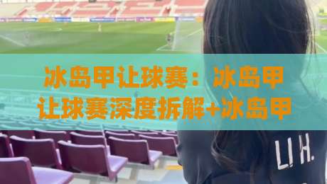 冰岛甲让球赛：冰岛甲让球赛深度拆解+冰岛甲让球赛视角下的联赛格局与投注思路|最全手机信誉投球站分析走地大全早盘文字中文解说