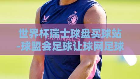 世界杯瑞士球盘买球站-球盟会足球让球网足球体育:2026年世界杯投注新趋势详解【世界杯瑞士球盘买球站】