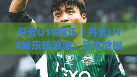 丹麦U19娱乐｜丹麦U19娱乐新浪潮：哥本哈根青少年创意社群的日常图景|今晚靠谱最火堵球站论坛720P集锦软件登入上盘