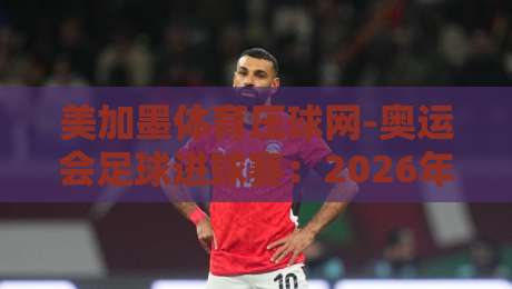 美加墨体育压球网-奥运会足球进球赛:2026年球迷必看的三大看点