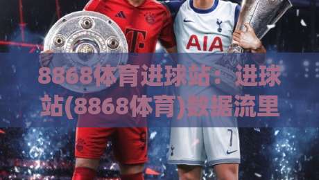 8868体育进球站：进球站(8868体育)数据流里的临场判断力，你看懂几层？|网上热门比球网回放无广告全场录像公司比分下盘