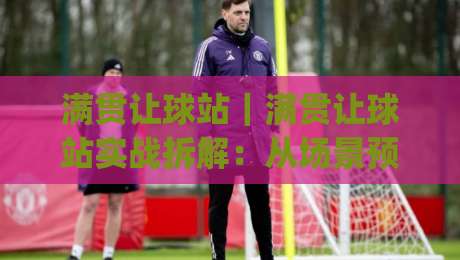 满贯让球站｜满贯让球站实战拆解：从场景预判到节奏把控的进阶思路(满贯让球站)|今日最新外围投球网大小球预测免安装走势频道英文解说
