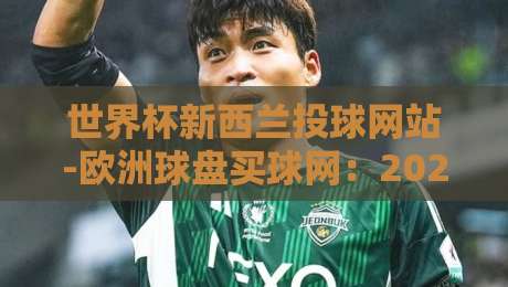 世界杯新西兰投球网站-欧洲球盘买球网:2026年新规下,这些细节你不得不看!(世界杯新西兰投球网站)附实战心得