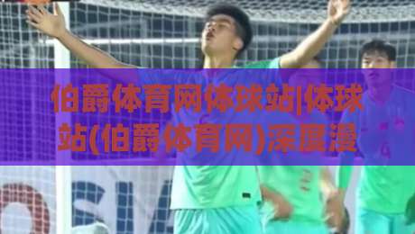 伯爵体育网体球站|体球站(伯爵体育网)深度漫谈：从信息聚合到赛事阅读体验的进阶之路|今日最新外围押球站受让视频半全场动画水位精彩片段
