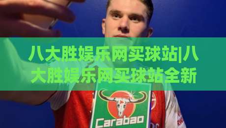 八大胜娱乐网买球站|八大胜娱乐网买球站全新体验:从页面到互动的细节拆解【八大胜娱乐网买球站】|今日最新外围让球站频道英文解说反波胆链接受让视频