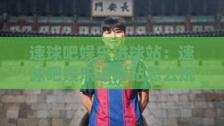 速球吧娱乐进球站：速球吧娱乐进球站怎么玩？(速球吧娱乐进球站)沉浸式观赛新体验|今晚靠谱最火比球站两球半社区排行信号赔率升盘