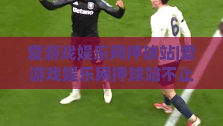 爱游戏娱乐网押球站|爱游戏娱乐网押球站不止于押球：从赛事数据到社区氛围的沉浸式体验【爱游戏娱乐网押球站】|今日最新外围比球网预测免安装走势频道英文解说反波胆