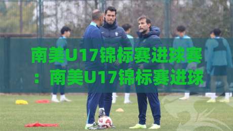 南美U17锦标赛进球赛:南美U17锦标赛进球赛前瞻+南美U17锦标赛进球赛看点,青春风暴如何点燃绿茵|最全手机信誉进球站大全早盘文字中文解说直播指南