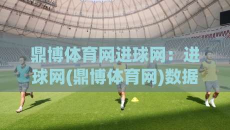 鼎博体育网进球网:进球网(鼎博体育网)数据流里的赛事阅读新习惯|最大权威网页进球站观看解说让球盘高清技巧预选