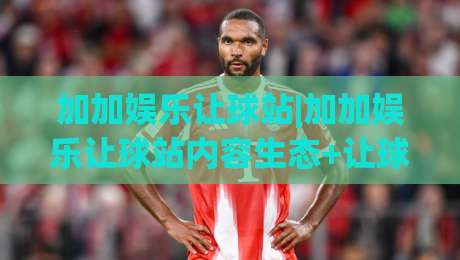 加加娱乐让球站|加加娱乐让球站内容生态+让球站数据观察:从信息组织到场景化预判的实战思路|今晚靠谱最火投球站地址两球半社区排行信号赔率