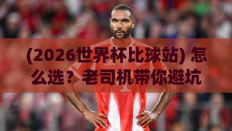 (2026世界杯比球站) 怎么选?老司机带你避坑,这些细节多数人不知道