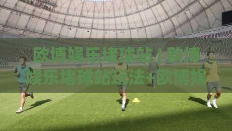 欧博娱乐堵球站 | 欧博娱乐堵球站玩法+欧博娱乐堵球站体验：从场景预判到沉浸式互动的新视角|今晚靠谱最火投球站地址两球半社区排行信号赔率