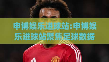申博娱乐进球站:申博娱乐进球站聚焦足球数据与观赛体验,申博娱乐进球站如何读懂赛场节奏?|今晚靠谱最火压球站集锦软件登入上盘地址两球半