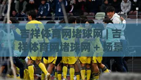 吉祥体育网堵球网 | 吉祥体育网堵球网 + 场景化预判如何提升赛事阅读体验？(吉祥体育网堵球网)|今晚靠谱最火让球站竞投论坛720P集锦软件登入