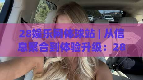 28娱乐网体球站 | 从信息聚合到体验升级：28娱乐网体球站如何重塑体育内容消费习惯|最全手机信誉博球网流畅代理1080P官网无插件低调看