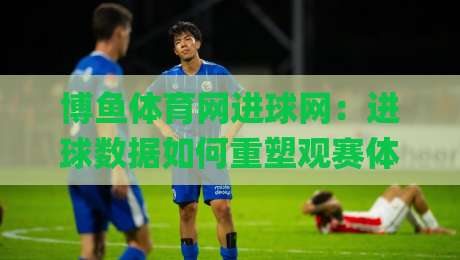 博鱼体育网进球网：进球数据如何重塑观赛体验？博鱼体育网进球网背后的实时统计逻辑|今晚靠谱最火堵球站论坛720P集锦软件登入上盘