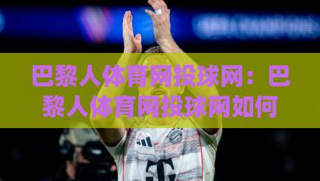 巴黎人体育网投球网：巴黎人体育网投球网如何提升观赛体验？(巴黎人体育网投球网)实战细节与场景化预判|网上热门体球网无解说半场波胆登录交流攻略排名