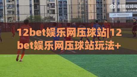 12bet娱乐网压球站|12bet娱乐网压球站玩法+场景化预判，老手都在聊的节奏感从哪来？|今晚靠谱最火投球站地址两球半社区排行信号赔率