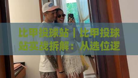 比甲投球站｜比甲投球站实战拆解：从选位逻辑到临场节奏的深度漫谈|最大权威网页进球站观看解说让球盘高清技巧预选