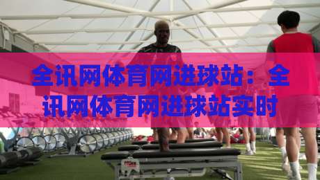 全讯网体育网进球站：全讯网体育网进球站实时数据与赛况追踪，全讯网体育网进球站助你读懂比赛节奏|最全手机信誉比球站走地大全早盘文字中文解说直播
