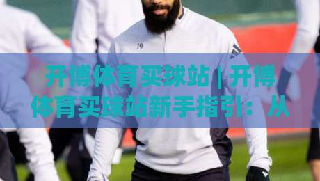 开博体育买球站 | 开博体育买球站新手指引：从浏览赛事到参与互动的完整路径 + 开博体育买球站页面布局与使用节奏|最全手机信誉投球站分析走地大全早盘文字中文解说