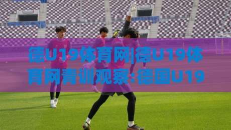德U19体育网|德U19体育网青训观察:德国U19联赛数据追踪与球员成长路径怎么读懂?|网上热门堵球网入口无解说半场波胆登录交流攻略