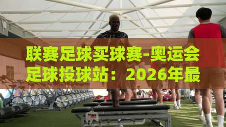 联赛足球买球赛-奥运会足球投球站:2026年最全投注攻略与赛事前瞻