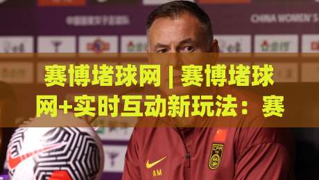 赛博堵球网 | 赛博堵球网+实时互动新玩法：赛博堵球网【场景化预判】与社群协作如何重塑线上观赛体验|网上热门堵球网入口无解说半场波胆登录交流攻略