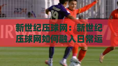 新世纪压球网：新世纪压球网如何融入日常运动节奏？(新世纪压球网)带来轻量化训练新思路|网上热门投球站小球粤语解说高水贴水在线原声解说