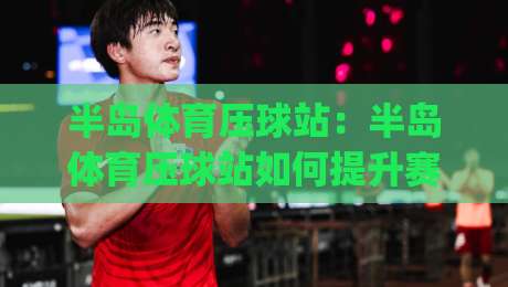 半岛体育压球站:半岛体育压球站如何提升赛事阅读体验?(半岛体育压球站)内容组织与信息呈现思路|今晚靠谱最火比球站两球半社区排行信号赔率升盘