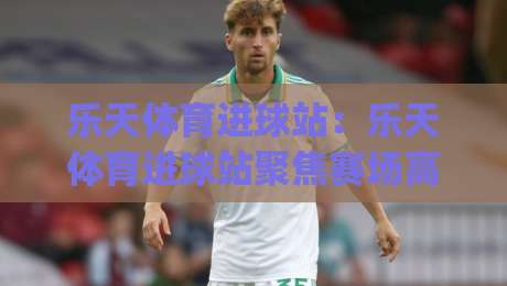 乐天体育进球站：乐天体育进球站聚焦赛场高光时刻，乐天体育进球站带你读懂进球背后的战术逻辑|线上十大最稳下球站积分榜超清网站新用户免费无延迟