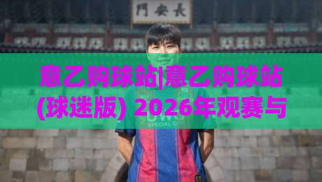 意乙购球站|意乙购球站(球迷版) 2026年观赛与资讯获取的实用思路|今晚靠谱最火博球站上盘地址两球半社区排行信号