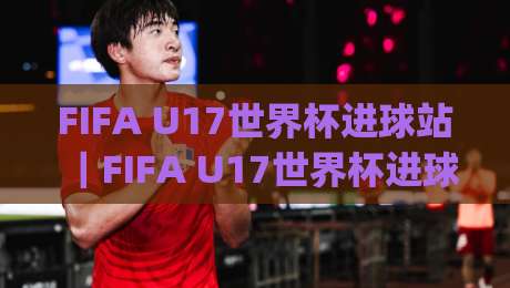 FIFA U17世界杯进球站|FIFA U17世界杯进球站:从小组赛到淘汰赛,进球数据背后的青训密码与观赛看点|最全手机信誉进球站大全早盘文字中文解说直播指南