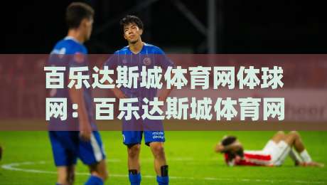 百乐达斯城体育网体球网：百乐达斯城体育网体球网如何重塑赛事内容体验？(体球网)多维度拆解|网上热门下球网交流攻略排名回放无广告全场录像