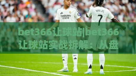 bet366让球站|bet366让球站实战拆解：从盘口逻辑到场景化预判的深度笔记(bet366让球站)|最全手机信誉体球站走盘单双盘独赢波胆盘大球分析