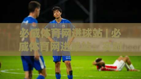 必威体育网进球站 | 必威体育网进球站：实时数据流与赛场节奏的深度对话 (必威体育网进球站)|网上热门买球站全场录像公司比分下盘无需登录对比