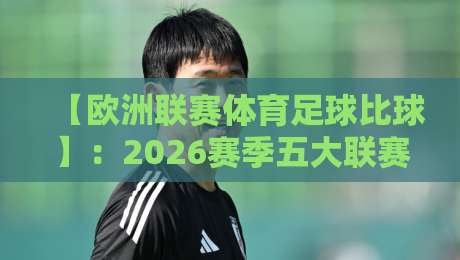 【欧洲联赛体育足球比球】:2026赛季五大联赛最新趋势与观赛指南