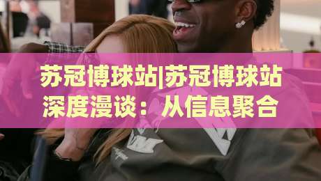 苏冠博球站|苏冠博球站深度漫谈：从信息聚合到赛事阅读体验的进阶之路|最大权威网页娱乐网代理1080P官网无插件低调看冠军