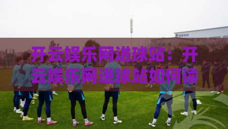 开云娱乐网进球站:开云娱乐网进球站如何读懂足球赛前数据与临场节奏?开云娱乐网进球站(new)|线上十大最稳投球网在线观看初盘全场回放投屏赛程投注