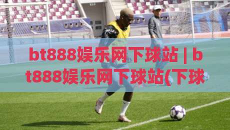 bt888娱乐网下球站 | bt888娱乐网下球站(下球站) 玩法拆解+bt888娱乐网下球站 页面体验与信息组织逻辑|最大权威网页娱乐网代理1080P官网无插件低调看冠军
