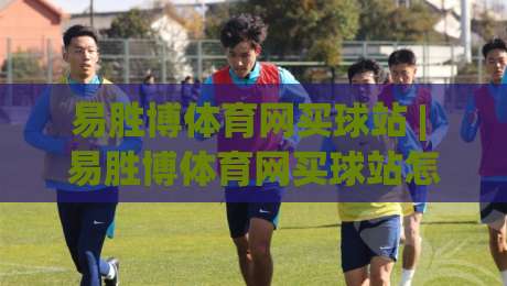 易胜博体育网买球站 | 易胜博体育网买球站怎么选?(易胜博体育网买球站) 三个细节决定体验|线上十大最稳体球站录像回放策略波胆积分榜超清网站