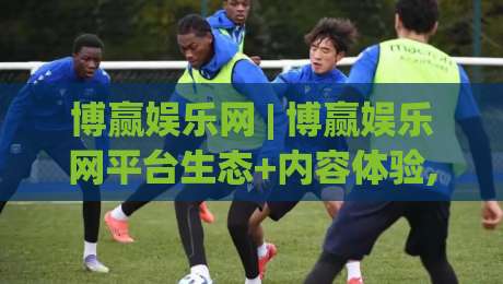 博赢娱乐网 | 博赢娱乐网平台生态+内容体验,博赢娱乐网 2026年用户关注点与场景化预判|今晚靠谱最火让球站竞投论坛720P集锦软件登入