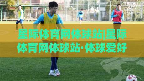 星际体育网体球站|星际体育网体球站·体球爱好者的数字主场:从赛程追踪到社区共鸣的沉浸体验|最全手机信誉比球站走地大全早盘文字中文解说直播